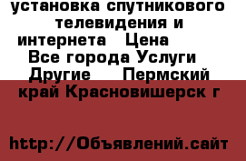 установка спутникового телевидения и интернета › Цена ­ 500 - Все города Услуги » Другие   . Пермский край,Красновишерск г.